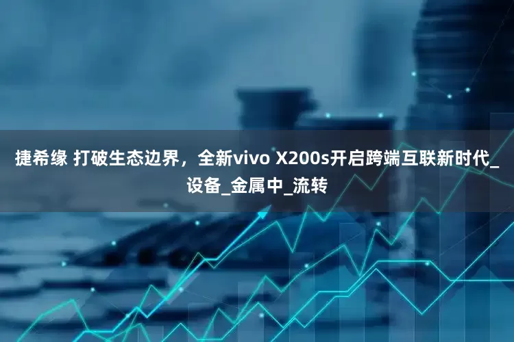 捷希缘 打破生态边界，全新vivo X200s开启跨端互联新时代_设备_金属中_流转