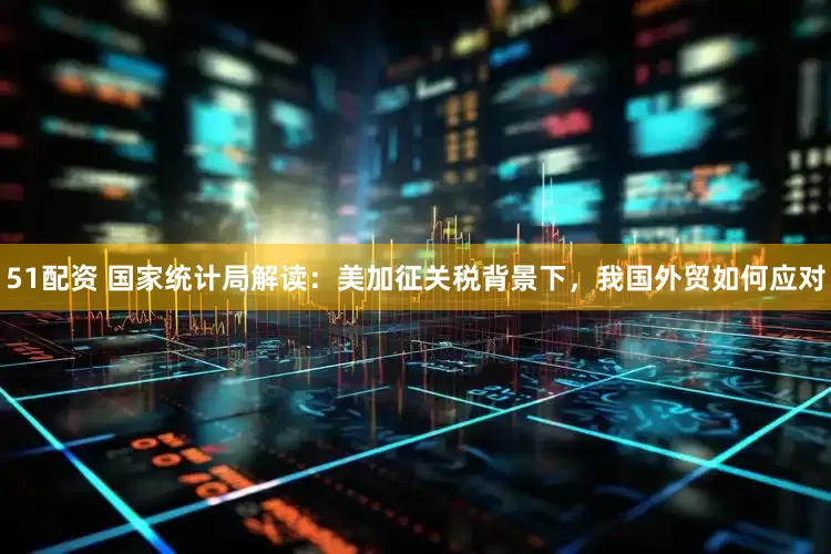 51配资 国家统计局解读：美加征关税背景下，我国外贸如何应对