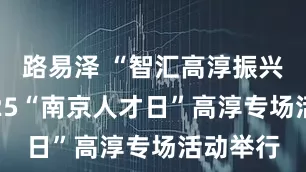 路易泽 “智汇高淳振兴行”2025“南京人才日”高淳专场活动举行