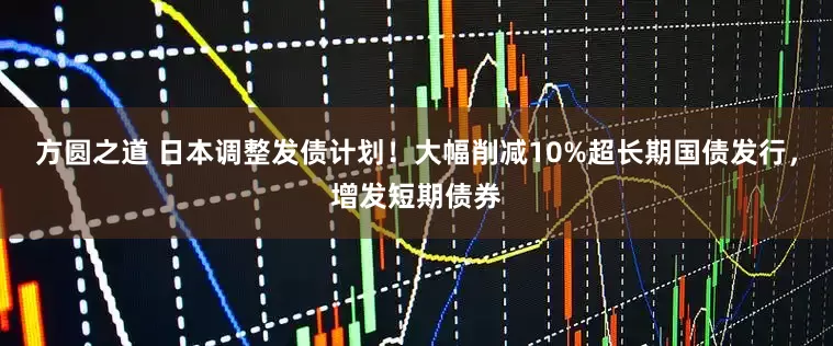方圆之道 日本调整发债计划！大幅削减10%超长期国债发行，增发短期债券