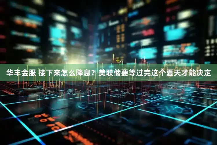 华丰金服 接下来怎么降息？美联储要等过完这个夏天才能决定