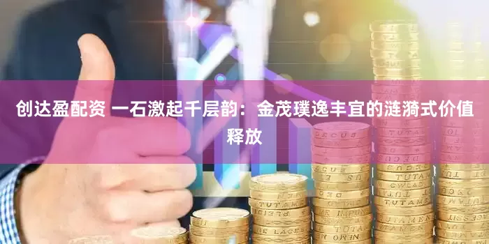 创达盈配资 一石激起千层韵：金茂璞逸丰宜的涟漪式价值释放