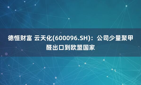 德恒财富 云天化(600096.SH)：公司少量聚甲醛出口到欧盟国家