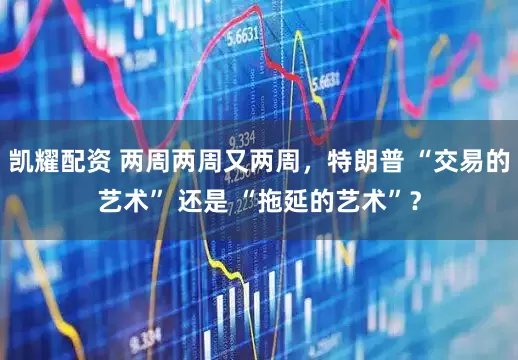 凯耀配资 两周两周又两周，特朗普 “交易的艺术” 还是 “拖延的艺术”？
