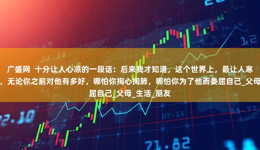 广盛网  十分让人心凉的一段话：后来我才知道，这个世界上，最让人寒心的人就是，无论你之前对他有多好，哪怕你掏心掏肺，哪怕你为了他而委屈自己_父母_生活_朋友