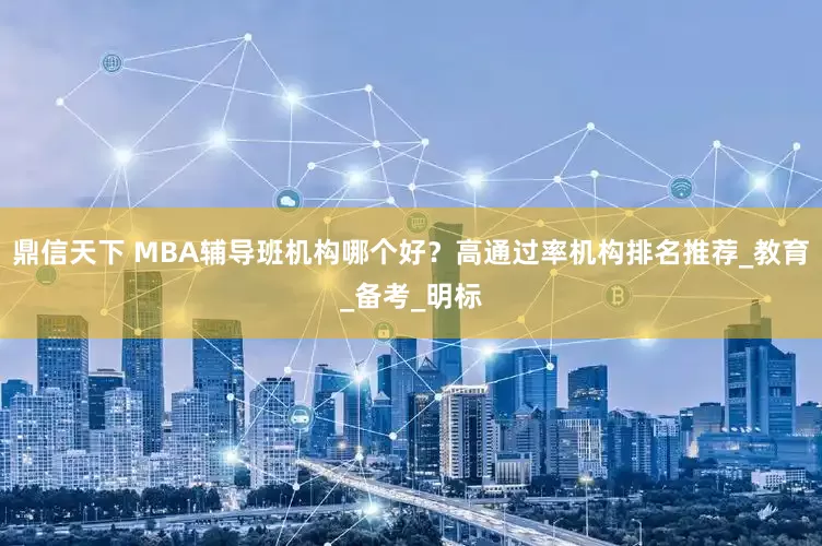 鼎信天下 MBA辅导班机构哪个好？高通过率机构排名推荐_教育_备考_明标