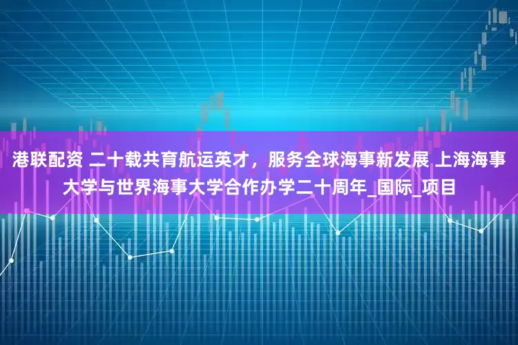 港联配资 二十载共育航运英才，服务全球海事新发展 上海海事大学与世界海事大学合作办学二十周年_国际_项目