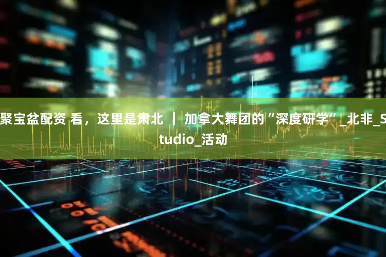 聚宝盆配资 看，这里是肃北 ｜ 加拿大舞团的“深度研学”_北非_Studio_活动