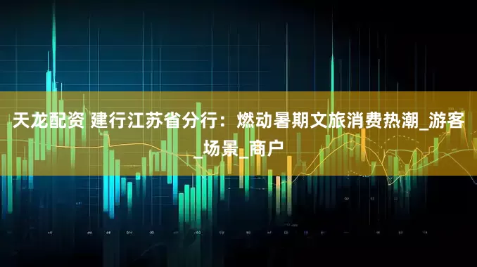 天龙配资 建行江苏省分行：燃动暑期文旅消费热潮_游客_场景_商户