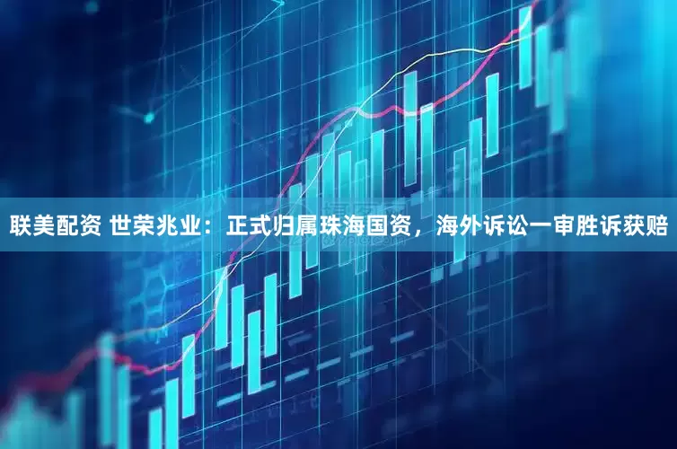 联美配资 世荣兆业：正式归属珠海国资，海外诉讼一审胜诉获赔