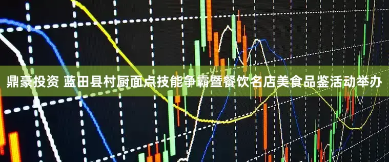 鼎豪投资 蓝田县村厨面点技能争霸暨餐饮名店美食品鉴活动举办