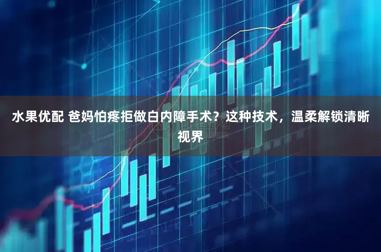 水果优配 爸妈怕疼拒做白内障手术？这种技术，温柔解锁清晰视界