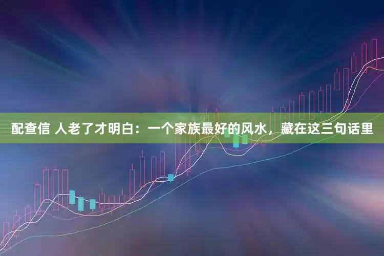 配查信 人老了才明白：一个家族最好的风水，藏在这三句话里
